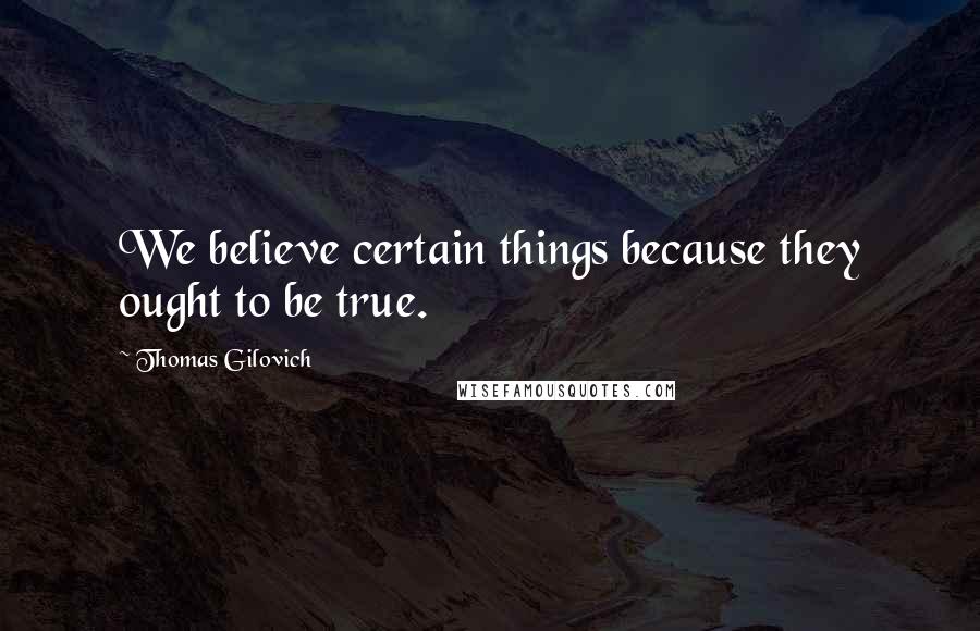 Thomas Gilovich Quotes: We believe certain things because they ought to be true.
