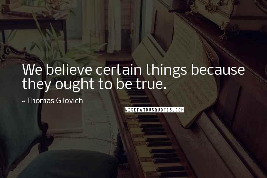 Thomas Gilovich Quotes: We believe certain things because they ought to be true.