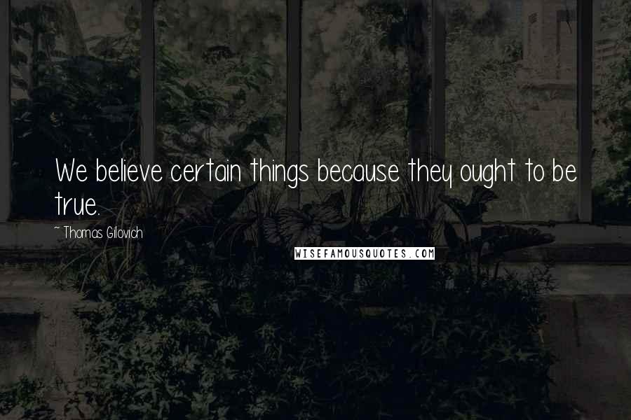 Thomas Gilovich Quotes: We believe certain things because they ought to be true.