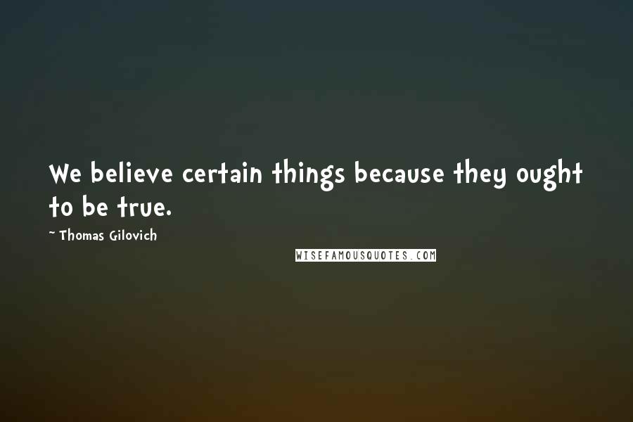 Thomas Gilovich Quotes: We believe certain things because they ought to be true.