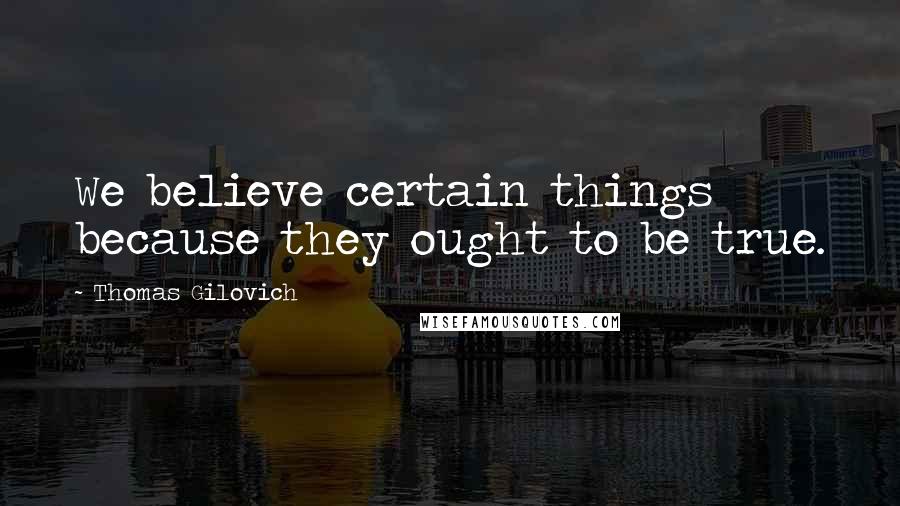 Thomas Gilovich Quotes: We believe certain things because they ought to be true.