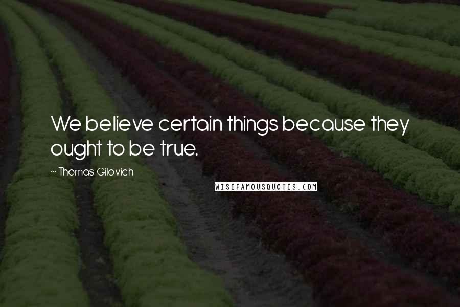 Thomas Gilovich Quotes: We believe certain things because they ought to be true.