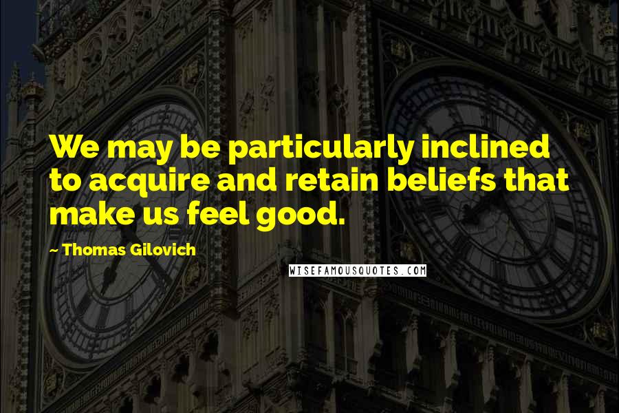 Thomas Gilovich Quotes: We may be particularly inclined to acquire and retain beliefs that make us feel good.