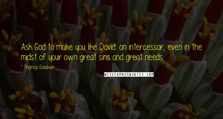 Thomas Goodwin Quotes: Ask God to make you like David: an intercessor, even in the midst of your own great sins and great needs.