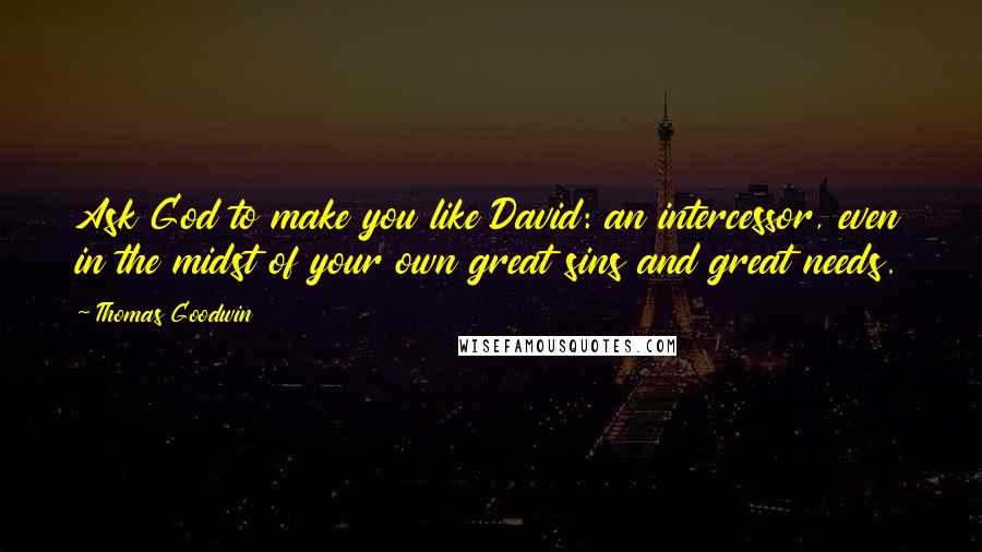 Thomas Goodwin Quotes: Ask God to make you like David: an intercessor, even in the midst of your own great sins and great needs.