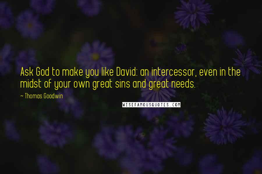Thomas Goodwin Quotes: Ask God to make you like David: an intercessor, even in the midst of your own great sins and great needs.