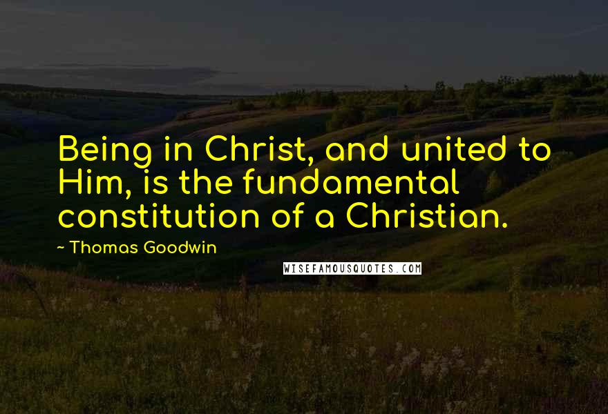 Thomas Goodwin Quotes: Being in Christ, and united to Him, is the fundamental constitution of a Christian.