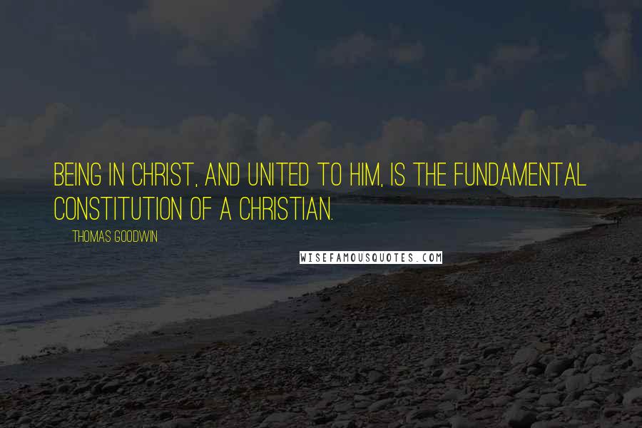 Thomas Goodwin Quotes: Being in Christ, and united to Him, is the fundamental constitution of a Christian.