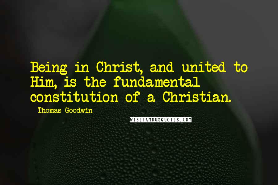 Thomas Goodwin Quotes: Being in Christ, and united to Him, is the fundamental constitution of a Christian.