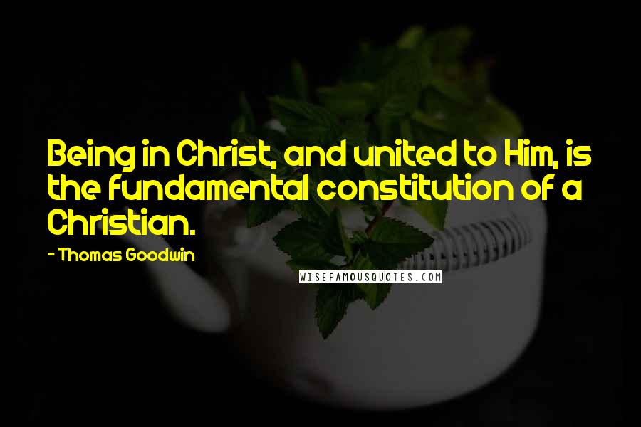 Thomas Goodwin Quotes: Being in Christ, and united to Him, is the fundamental constitution of a Christian.