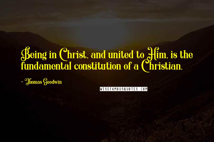 Thomas Goodwin Quotes: Being in Christ, and united to Him, is the fundamental constitution of a Christian.