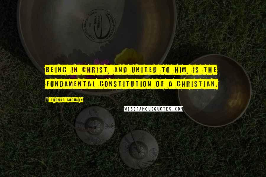 Thomas Goodwin Quotes: Being in Christ, and united to Him, is the fundamental constitution of a Christian.