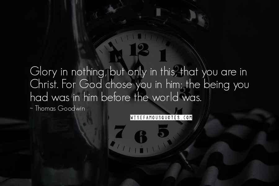 Thomas Goodwin Quotes: Glory in nothing, but only in this, that you are in Christ. For God chose you in him; the being you had was in him before the world was.