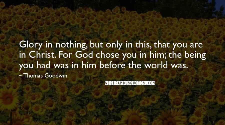 Thomas Goodwin Quotes: Glory in nothing, but only in this, that you are in Christ. For God chose you in him; the being you had was in him before the world was.