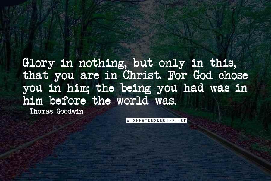 Thomas Goodwin Quotes: Glory in nothing, but only in this, that you are in Christ. For God chose you in him; the being you had was in him before the world was.