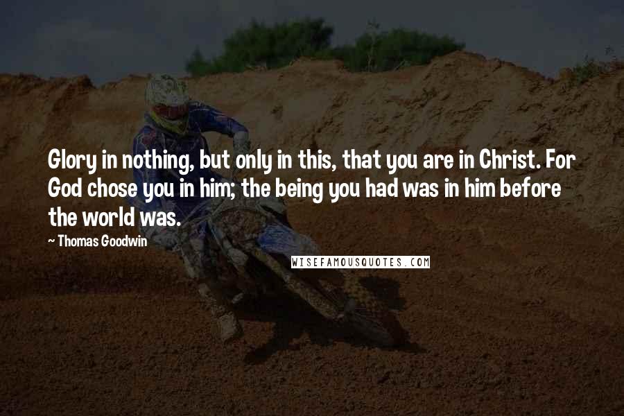 Thomas Goodwin Quotes: Glory in nothing, but only in this, that you are in Christ. For God chose you in him; the being you had was in him before the world was.