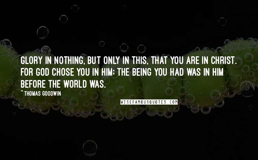 Thomas Goodwin Quotes: Glory in nothing, but only in this, that you are in Christ. For God chose you in him; the being you had was in him before the world was.