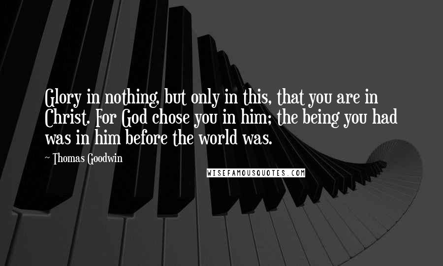 Thomas Goodwin Quotes: Glory in nothing, but only in this, that you are in Christ. For God chose you in him; the being you had was in him before the world was.