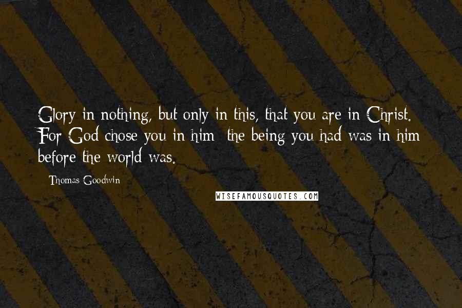 Thomas Goodwin Quotes: Glory in nothing, but only in this, that you are in Christ. For God chose you in him; the being you had was in him before the world was.