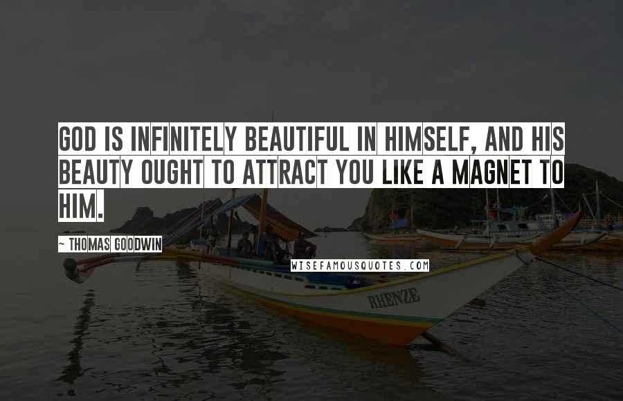 Thomas Goodwin Quotes: God is infinitely beautiful in himself, and his beauty ought to attract you like a magnet to him.