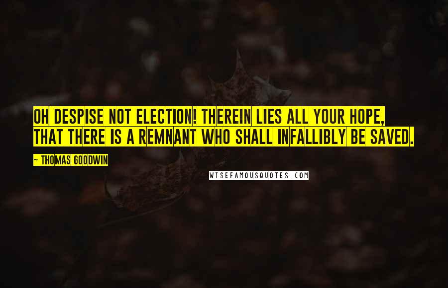 Thomas Goodwin Quotes: Oh despise not election! therein lies all your hope, that there is a remnant who shall infallibly be saved.