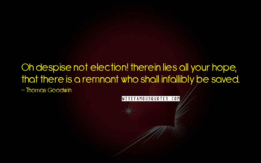 Thomas Goodwin Quotes: Oh despise not election! therein lies all your hope, that there is a remnant who shall infallibly be saved.