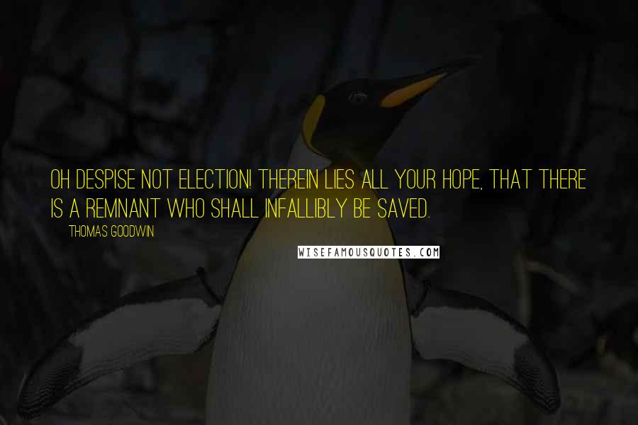 Thomas Goodwin Quotes: Oh despise not election! therein lies all your hope, that there is a remnant who shall infallibly be saved.