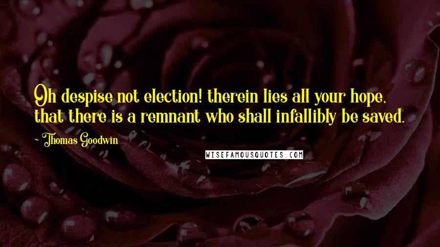 Thomas Goodwin Quotes: Oh despise not election! therein lies all your hope, that there is a remnant who shall infallibly be saved.