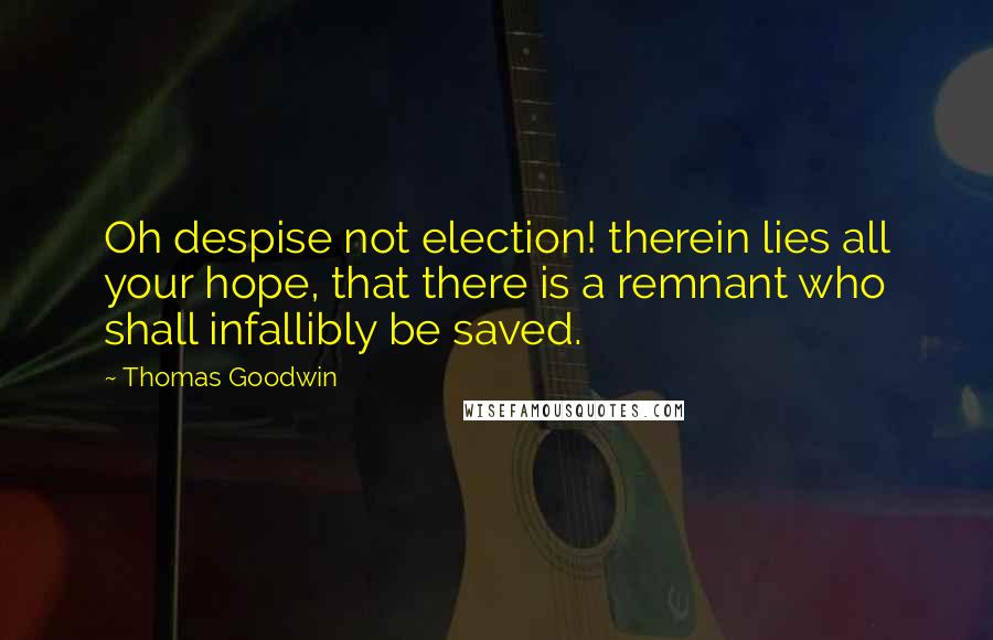Thomas Goodwin Quotes: Oh despise not election! therein lies all your hope, that there is a remnant who shall infallibly be saved.