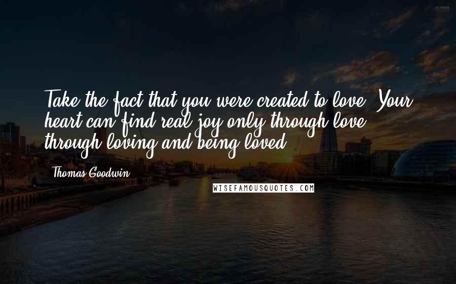 Thomas Goodwin Quotes: Take the fact that you were created to love. Your heart can find real joy only through love - through loving and being loved.