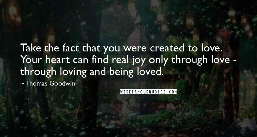 Thomas Goodwin Quotes: Take the fact that you were created to love. Your heart can find real joy only through love - through loving and being loved.