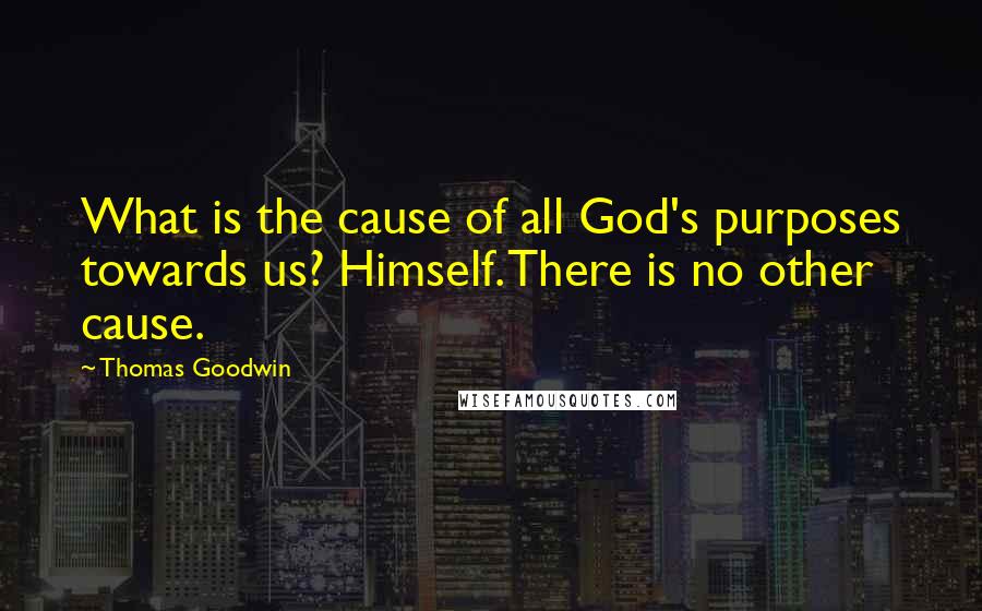Thomas Goodwin Quotes: What is the cause of all God's purposes towards us? Himself. There is no other cause.