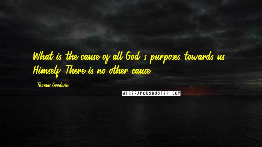 Thomas Goodwin Quotes: What is the cause of all God's purposes towards us? Himself. There is no other cause.