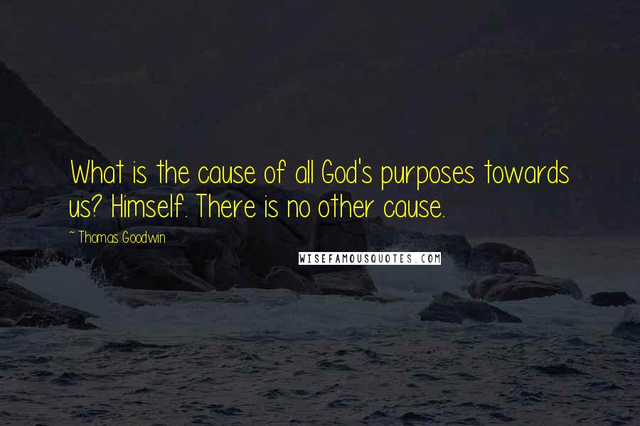 Thomas Goodwin Quotes: What is the cause of all God's purposes towards us? Himself. There is no other cause.