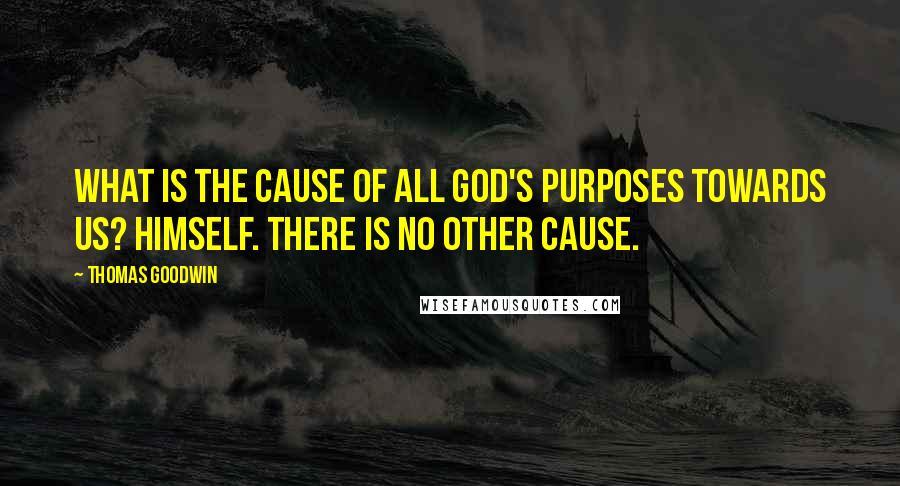 Thomas Goodwin Quotes: What is the cause of all God's purposes towards us? Himself. There is no other cause.