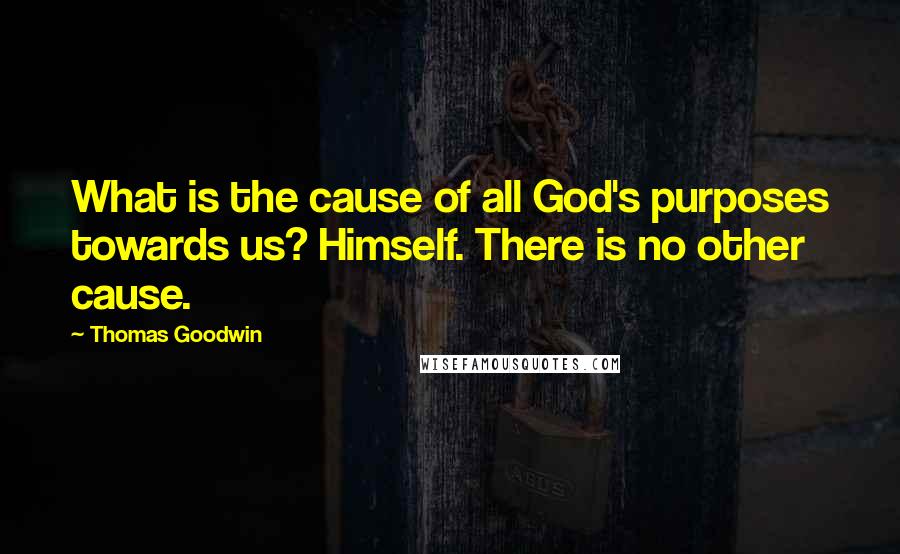 Thomas Goodwin Quotes: What is the cause of all God's purposes towards us? Himself. There is no other cause.