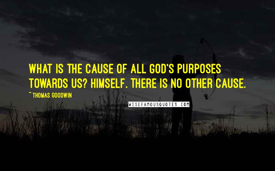Thomas Goodwin Quotes: What is the cause of all God's purposes towards us? Himself. There is no other cause.