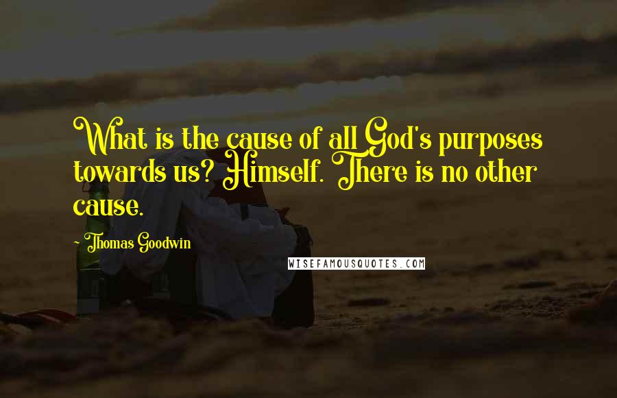 Thomas Goodwin Quotes: What is the cause of all God's purposes towards us? Himself. There is no other cause.