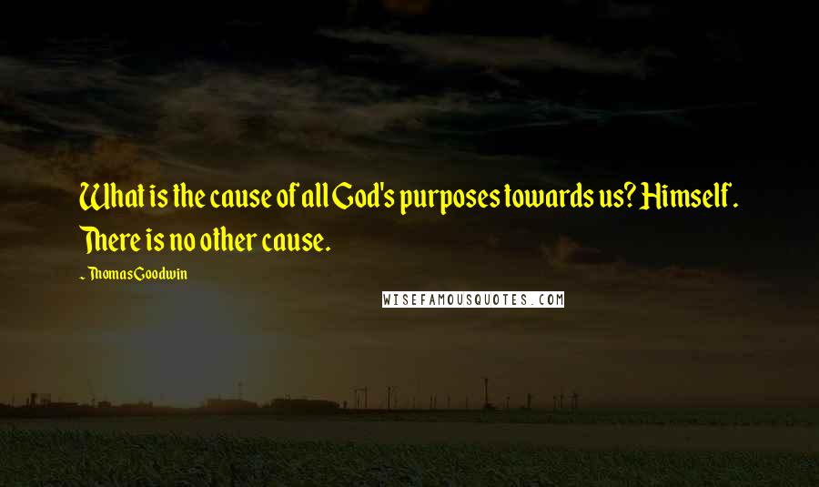 Thomas Goodwin Quotes: What is the cause of all God's purposes towards us? Himself. There is no other cause.