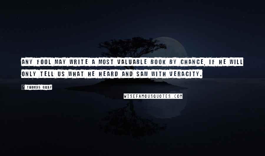 Thomas Gray Quotes: Any fool may write a most valuable book by chance, if he will only tell us what he heard and saw with veracity.