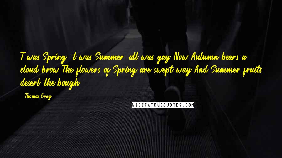 Thomas Gray Quotes: T'was Spring, t'was Summer, all was gay Now Autumn bears a cloud brow The flowers of Spring are swept way And Summer fruits desert the bough