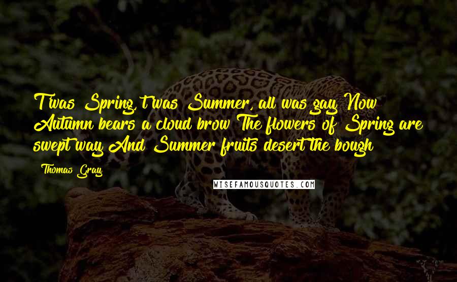 Thomas Gray Quotes: T'was Spring, t'was Summer, all was gay Now Autumn bears a cloud brow The flowers of Spring are swept way And Summer fruits desert the bough