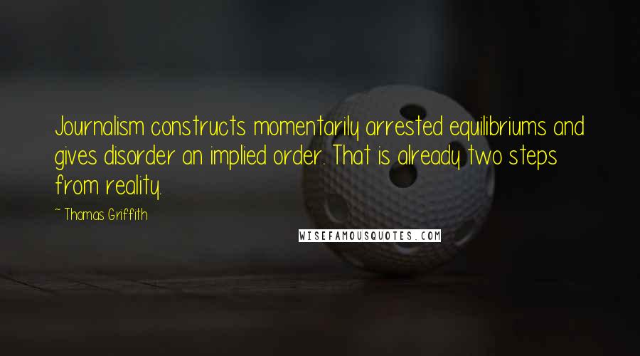 Thomas Griffith Quotes: Journalism constructs momentarily arrested equilibriums and gives disorder an implied order. That is already two steps from reality.