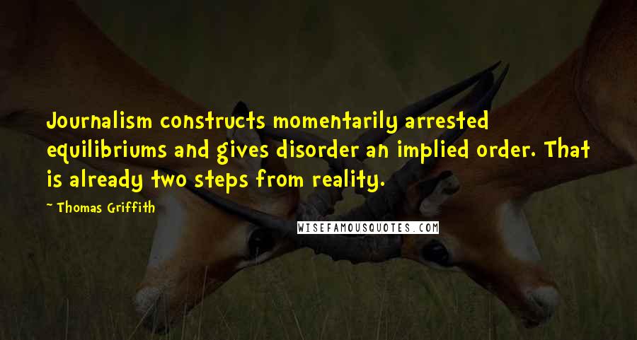 Thomas Griffith Quotes: Journalism constructs momentarily arrested equilibriums and gives disorder an implied order. That is already two steps from reality.