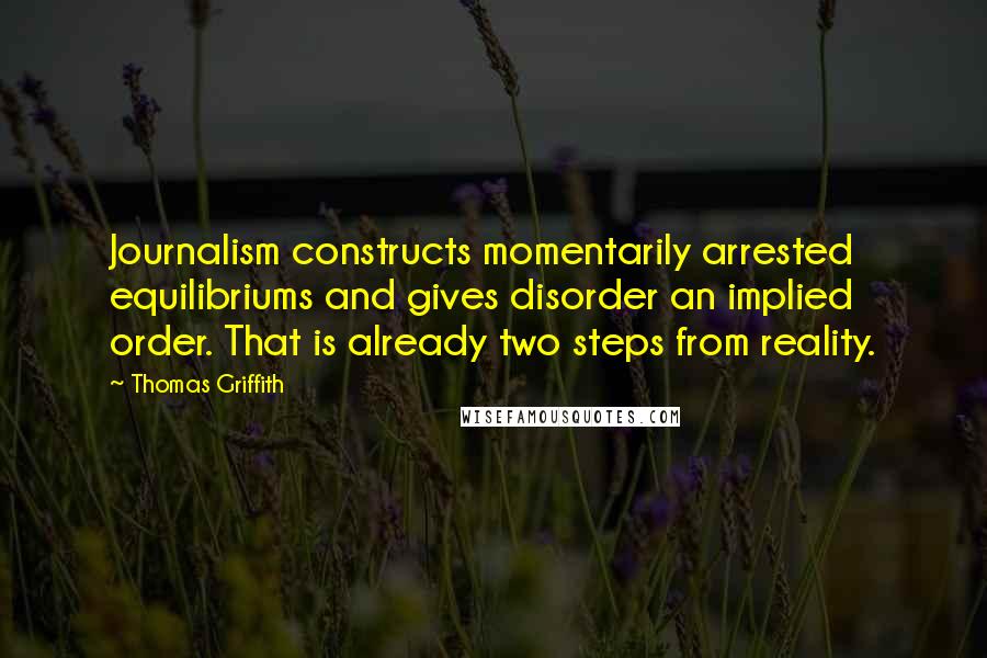 Thomas Griffith Quotes: Journalism constructs momentarily arrested equilibriums and gives disorder an implied order. That is already two steps from reality.