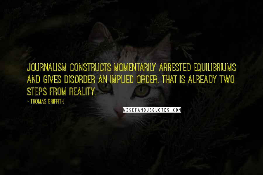 Thomas Griffith Quotes: Journalism constructs momentarily arrested equilibriums and gives disorder an implied order. That is already two steps from reality.