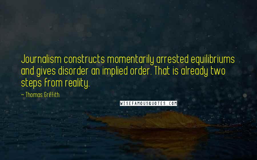 Thomas Griffith Quotes: Journalism constructs momentarily arrested equilibriums and gives disorder an implied order. That is already two steps from reality.
