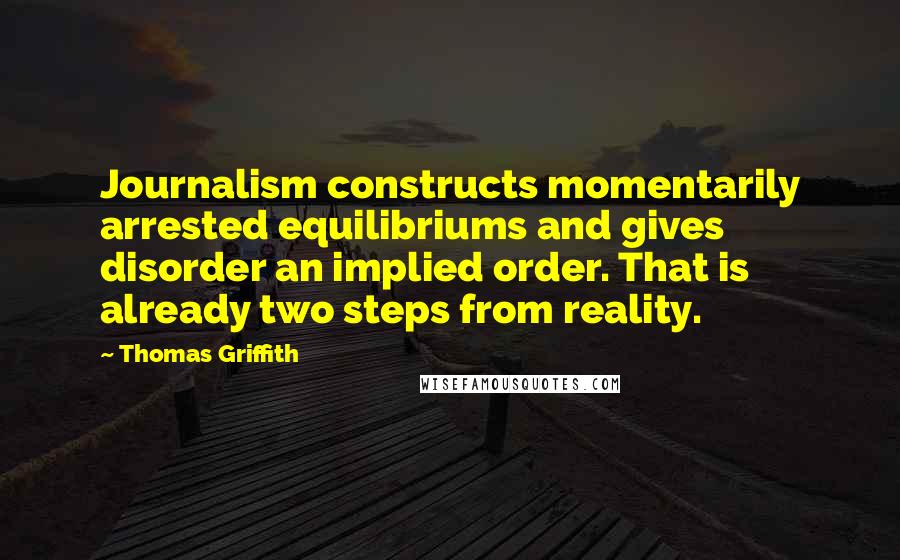 Thomas Griffith Quotes: Journalism constructs momentarily arrested equilibriums and gives disorder an implied order. That is already two steps from reality.