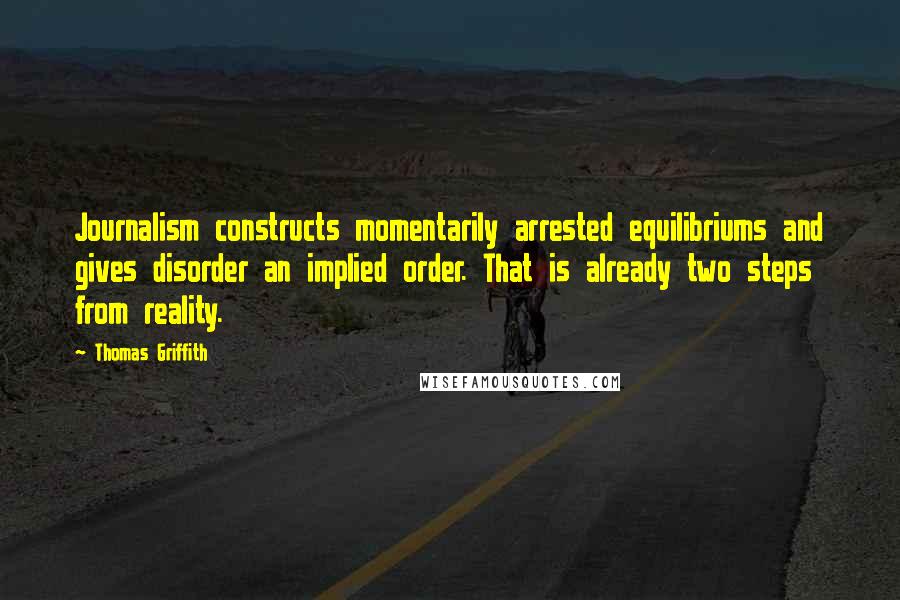 Thomas Griffith Quotes: Journalism constructs momentarily arrested equilibriums and gives disorder an implied order. That is already two steps from reality.