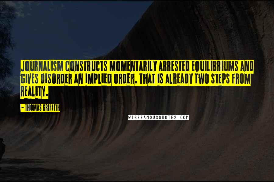 Thomas Griffith Quotes: Journalism constructs momentarily arrested equilibriums and gives disorder an implied order. That is already two steps from reality.